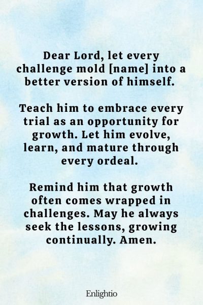 Prayer for Him (for Growth): Dear Lord, let every challenge mold [name] into a better version of himself. Teach him to embrace every trial as an opportunity for growth. Let him evolve, learn, and mature through every ordeal. Remind him that growth often comes wrapped in challenges. May he always seek the lessons, growing continually. Amen.