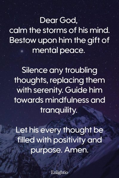 Prayer for Him (for Mental Peace): Dear God, calm the storms of his mind. Bestow upon him the gift of mental peace. Silence any troubling thoughts, replacing them with serenity. Guide him towards mindfulness and tranquility. Let his every thought be filled with positivity and purpose. Amen.