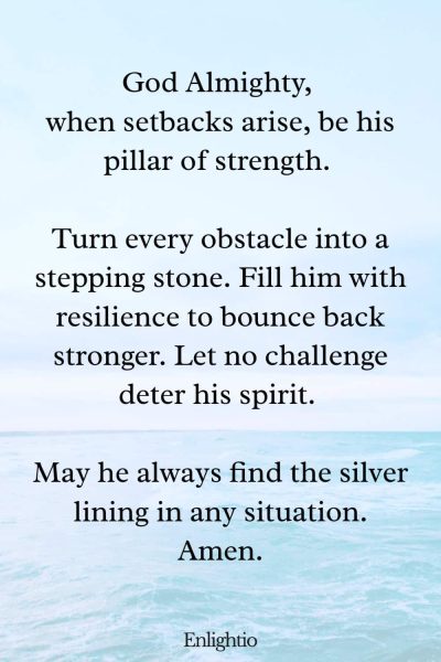 Prayer for Him (for Overcoming Setbacks): God Almighty, when setbacks arise, be his pillar of strength. Turn every obstacle into a stepping stone. Fill him with resilience to bounce back stronger. Let no challenge deter his spirit. May he always find the silver lining in any situation. Amen.