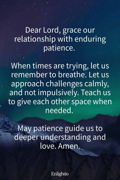 Prayer for Him (for Patience): Dear Lord, grace our relationship with enduring patience. When times are trying, let us remember to breathe. Let us approach challenges calmly, and not impulsively. Teach us to give each other space when needed. May patience guide us to deeper understanding and love. Amen.