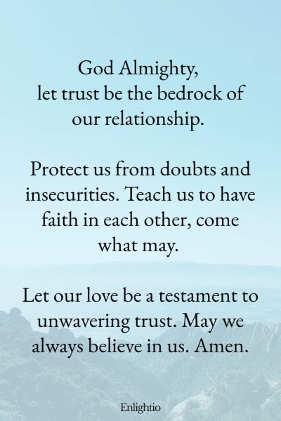 Prayer for Him (for Trust): God Almighty, let trust be the bedrock of our relationship. Protect us from doubts and insecurities. Teach us to have faith in each other, come what may. Let our love be a testament to unwavering trust. May we always believe in us. Amen.