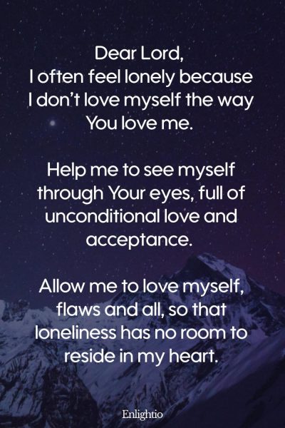 Prayer for Loneliness (for Building Self-Love): Dear Lord, I often feel lonely because I don’t love myself the way You love me. Help me to see myself through Your eyes, full of unconditional love and acceptance. Allow me to love myself, flaws and all, so that loneliness has no room to reside in my heart.