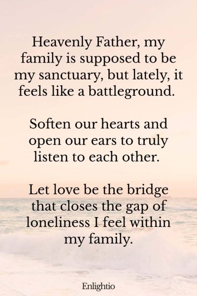 Prayer for Loneliness (for Improving Family Relationships): Heavenly Father, my family is supposed to be my sanctuary, but lately, it feels like a battleground. Soften our hearts and open our ears to truly listen to each other. Let love be the bridge that closes the gap of loneliness I feel within my family.