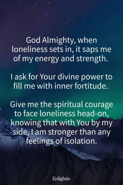 Prayer for Loneliness (for Inner Strength): God Almighty, when loneliness sets in, it saps me of my energy and strength. I ask for Your divine power to fill me with inner fortitude. Give me the spiritual courage to face loneliness head-on, knowing that with You by my side, I am stronger than any feelings of isolation.