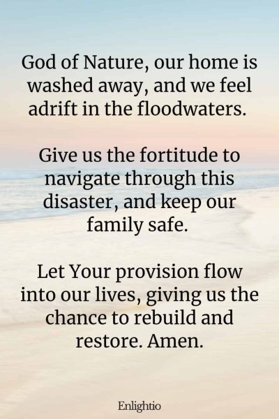 Prayer for Loss During Floods: God of Nature, our home is washed away, and we feel adrift in the floodwaters. Give us the fortitude to navigate through this disaster, and keep our family safe. Let Your provision flow into our lives, giving us the chance to rebuild and restore. Amen.