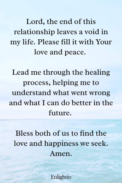 Prayer for Loss (Ending a Romantic Relationship): Lord, the end of this relationship leaves a void in my life. Please fill it with Your love and peace. Lead me through the healing process, helping me to understand what went wrong and what I can do better in the future. Bless both of us to find the love and happiness we seek. Amen.