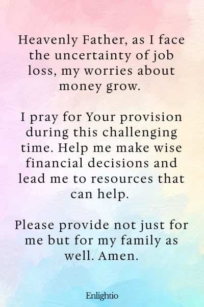 Prayer for Loss (for Financial Stability): “Heavenly Father, as I face the uncertainty of job loss, my worries about money grow. I pray for Your provision during this challenging time. Help me make wise financial decisions and lead me to resources that can help. Please provide not just for me but for my family as well. Amen.”
