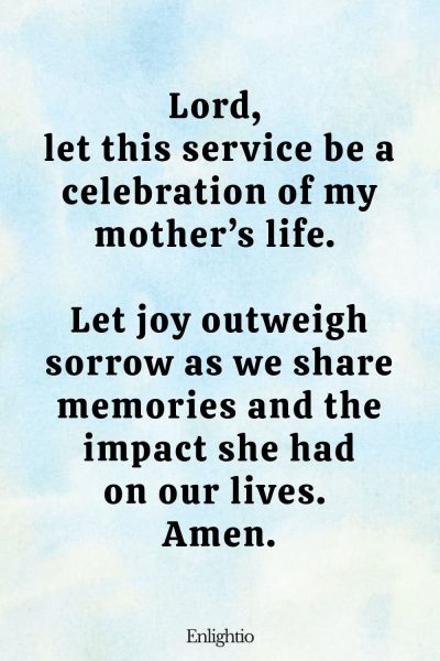 Prayer for Loss of Mother (for a Joyful Remembrance): Lord, let this service be a celebration of my motherโs life. Let joy outweigh sorrow as we share memories and the impact she had on our lives. Amen.