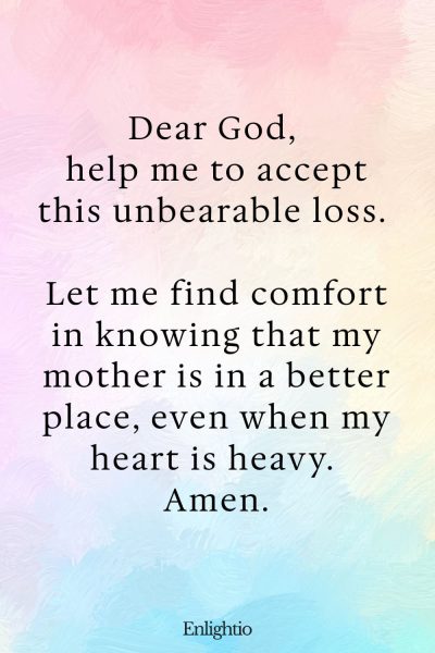Prayer for Loss of Mother (for Accepting Loss): Dear God, help me to accept this unbearable loss. Let me find comfort in knowing that my mother is in a better place, even when my heart is heavy. Amen.