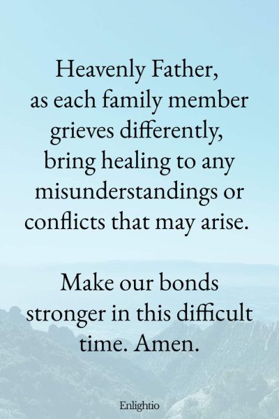 Prayer for Loss of Mother (for Family Healing): Heavenly Father, as each family member grieves differently, bring healing to any misunderstandings or conflicts that may arise. Make our bonds stronger in this difficult time. Amen.