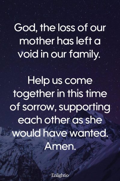 Prayer for Loss of Mother (for Family Unity): God, the loss of our mother has left a void in our family. Help us come together in this time of sorrow, supporting each other as she would have wanted. Amen.