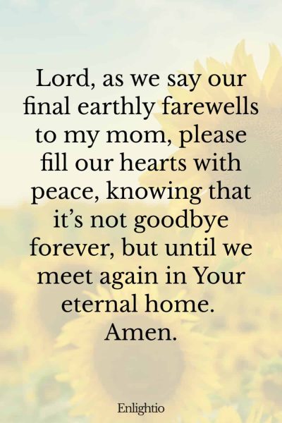 Prayer for Loss of Mother (for Final Farewell): Lord, as we say our final earthly farewells to my mom, please fill our hearts with peace, knowing that itโs not goodbye forever, but until we meet again in Your eternal home. Amen.