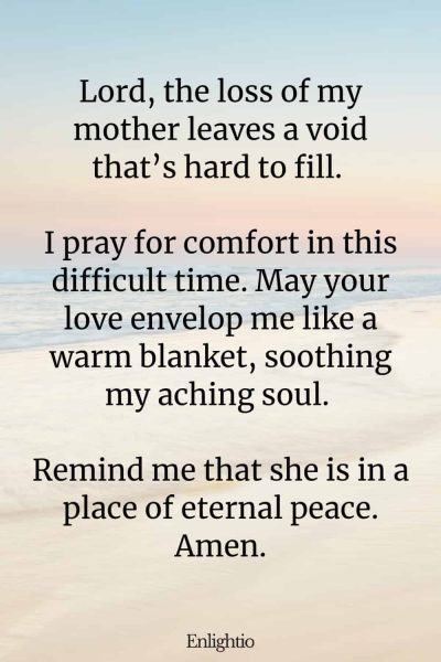 Prayer for Loss of Mother (for Inner Peace): Lord, the loss of my mother leaves a void thatโs hard to fill. I pray for comfort in this difficult time. May your love envelop me like a warm blanket, soothing my aching soul. Remind me that she is in a place of eternal peace. Amen.
