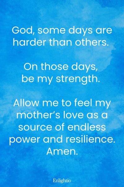 Prayer for Loss of Mother (for Tough Days): God, some days are harder than others. On those days, be my strength. Allow me to feel my motherโs love as a source of endless power and resilience. Amen.