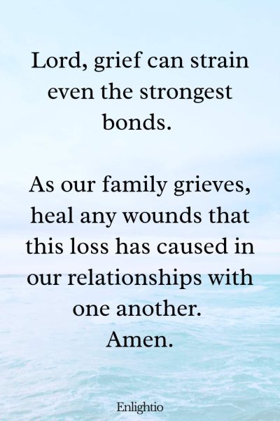 Prayer for Loss of Mother (to Heal Relationships): Lord, grief can strain even the strongest bonds. As our family grieves, heal any wounds that this loss has caused in our relationships with one another. Amen.