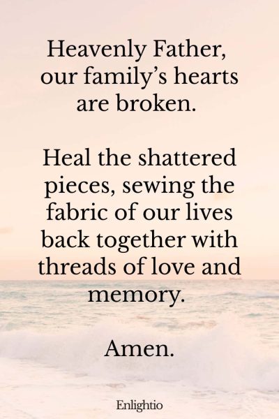 Prayer for Loss of Mother (to Mend Broken Hearts): Heavenly Father, our familyโs hearts are broken. Heal the shattered pieces, sewing the fabric of our lives back together with threads of love and memory. Amen.
