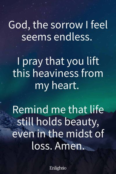 Prayer for Loss of Mother (to Relieve Sorrow): God, the sorrow I feel seems endless. I pray that you lift this heaviness from my heart. Remind me that life still holds beauty, even in the midst of loss. Amen.