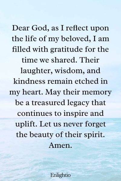 Prayer for Lost Loved One (for Celebrating a Life): Dear God, as I reflect upon the life of my beloved, I am filled with gratitude for the time we shared. Their laughter, wisdom, and kindness remain etched in my heart. May their memory be a treasured legacy that continues to inspire and uplift. Let us never forget the beauty of their spirit. Amen.