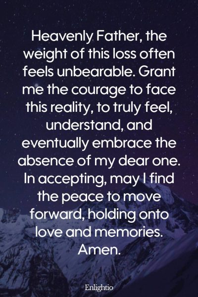 Prayer for Lost Loved One (for Embracing Reality): Heavenly Father, the weight of this loss often feels unbearable. Grant me the courage to face this reality, to truly feel, understand, and eventually embrace the absence of my dear one. In accepting, may I find the peace to move forward, holding onto love and memories. Amen.