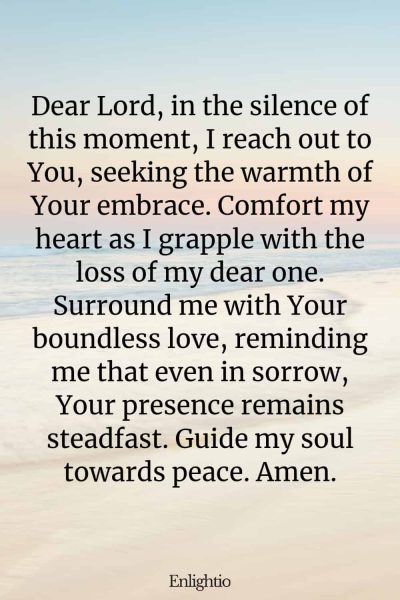 Prayer for Lost Loved One (for Gentle Comfort): Dear Lord, in the silence of this moment, I reach out to You, seeking the warmth of Your embrace. Comfort my heart as I grapple with the loss of my dear one. Surround me with Your boundless love, reminding me that even in sorrow, Your presence remains steadfast. Guide my soul towards peace. Amen.