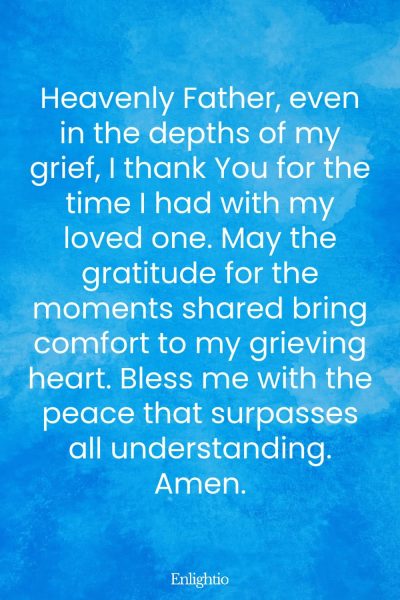 Prayer for Lost Loved One (for Gratitude Amidst Grief): Heavenly Father, even in the depths of my grief, I thank You for the time I had with my loved one. May the gratitude for the moments shared bring comfort to my grieving heart. Bless me with the peace that surpasses all understanding. Amen.