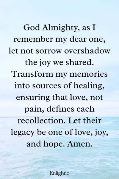 Prayer for Lost Loved One (for Healing Memories): God Almighty, as I remember my dear one, let not sorrow overshadow the joy we shared. Transform my memories into sources of healing, ensuring that love, not pain, defines each recollection. Let their legacy be one of love, joy, and hope. Amen.