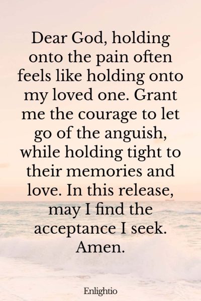 Prayer for Lost Loved One (for Letting Go): Dear God, holding onto the pain often feels like holding onto my loved one. Grant me the courage to let go of the anguish, while holding tight to their memories and love. In this release, may I find the acceptance I seek. Amen.