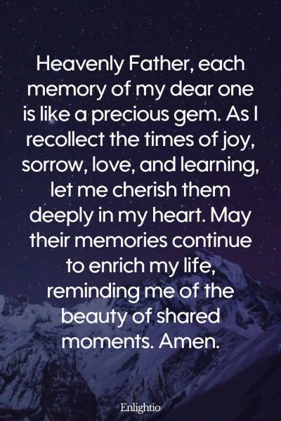 Prayer for Lost Loved One (for Moments Cherished): Heavenly Father, each memory of my dear one is like a precious gem. As I recollect the times of joy, sorrow, love, and learning, let me cherish them deeply in my heart. May their memories continue to enrich my life, reminding me of the beauty of shared moments. Amen.