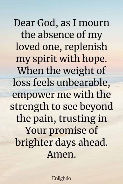 Prayer for Lost Loved One (for Renewed Hope): Dear God, as I mourn the absence of my loved one, replenish my spirit with hope. When the weight of loss feels unbearable, empower me with the strength to see beyond the pain, trusting in Your promise of brighter days ahead. Amen.
