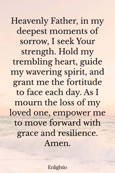Prayer for Lost Loved One (for Strength in Grief): Heavenly Father, in my deepest moments of sorrow, I seek Your strength. Hold my trembling heart, guide my wavering spirit, and grant me the fortitude to face each day. As I mourn the loss of my loved one, empower me to move forward with grace and resilience. Amen.