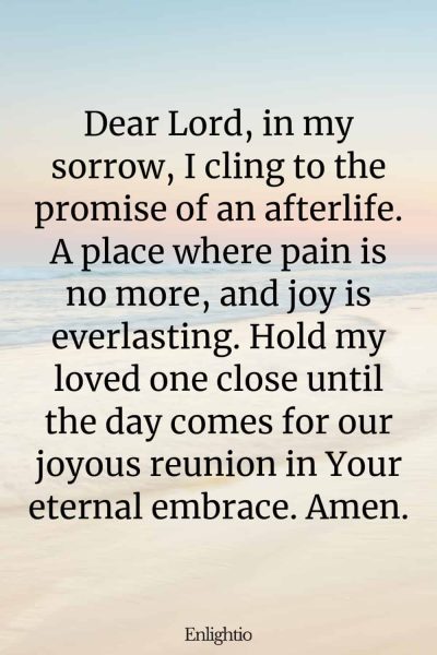 Prayer for Lost Loved One (for the Promise of Afterlife): Dear Lord, in my sorrow, I cling to the promise of an afterlife. A place where pain is no more, and joy is everlasting. Hold my loved one close until the day comes for our joyous reunion in Your eternal embrace. Amen.