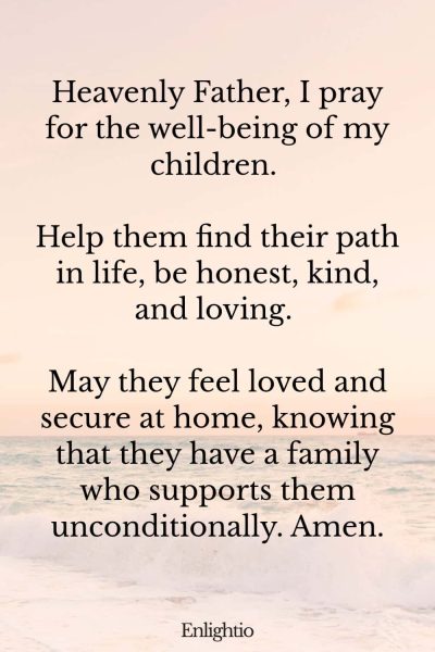 Prayer for Love (for Childrenโs Well-being): Heavenly Father, I pray for the well-being of my children. Help them find their path in life, be honest, kind, and loving. May they feel loved and secure at home, knowing that they have a family who supports them unconditionally. Amen.