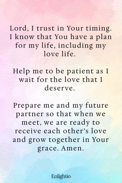 Prayer for Love (for Divine Timing): Lord, I trust in Your timing. I know that You have a plan for my life, including my love life. Help me to be patient as I wait for the love that I deserve. Prepare me and my future partner so that when we meet, we are ready to receive each otherโs love and grow together in Your grace. Amen.