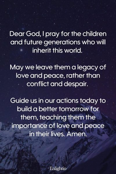 Prayer for Love (for Future Generations): Dear God, I pray for the children and future generations who will inherit this world. May we leave them a legacy of love and peace, rather than conflict and despair. Guide us in our actions today to build a better tomorrow for them, teaching them the importance of love and peace in their lives. Amen.