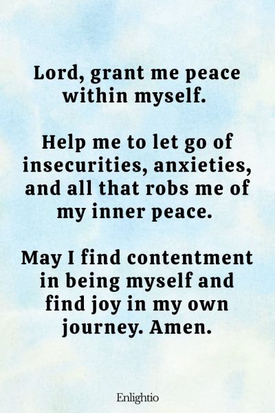 Prayer for Love (for Inner Peace): Lord, grant me peace within myself. Help me to let go of insecurities, anxieties, and all that robs me of my inner peace. May I find contentment in being myself and find joy in my own journey. Amen.