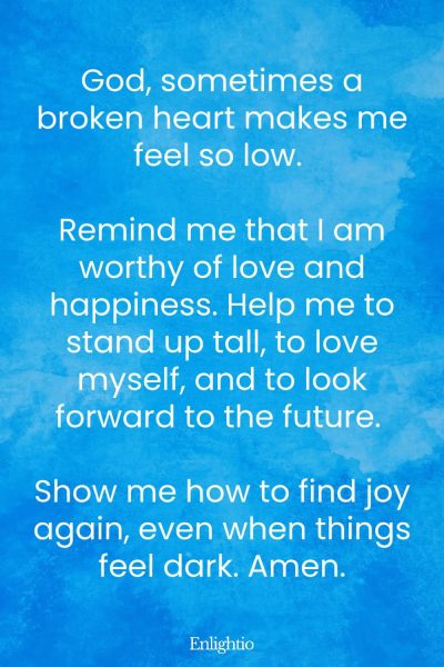 Prayer for Love (for Self-Worth): God, sometimes a broken heart makes me feel so low. Remind me that I am worthy of love and happiness. Help me to stand up tall, to love myself, and to look forward to the future. Show me how to find joy again, even when things feel dark. Amen.