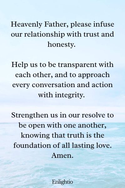 Prayer for Love (for Trust and Honesty): Heavenly Father, please infuse our relationship with trust and honesty. Help us to be transparent with each other, and to approach every conversation and action with integrity. Strengthen us in our resolve to be open with one another, knowing that truth is the foundation of all lasting love. Amen.