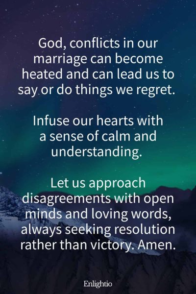 Prayer for Marriage Restoration and Calm in Conflict: God, conflicts in our marriage can become heated and can lead us to say or do things we regret. Infuse our hearts with a sense of calm and understanding. Let us approach disagreements with open minds and loving words, always seeking resolution rather than victory. Amen.