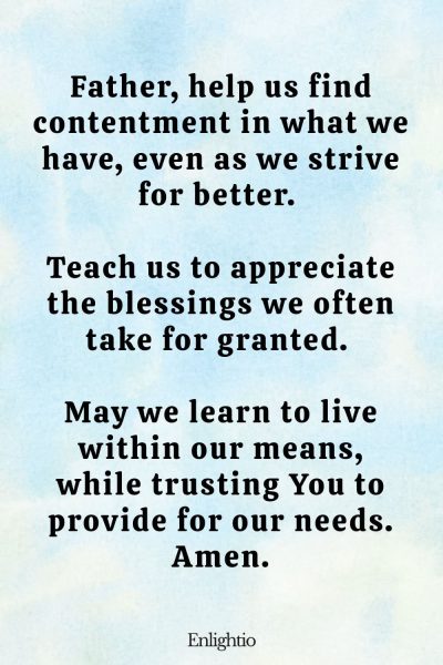 Prayer for Marriage Restoration and Contentment: Father, help us find contentment in what we have, even as we strive for better. Teach us to appreciate the blessings we often take for granted. May we learn to live within our means, while trusting You to provide for our needs. Amen.