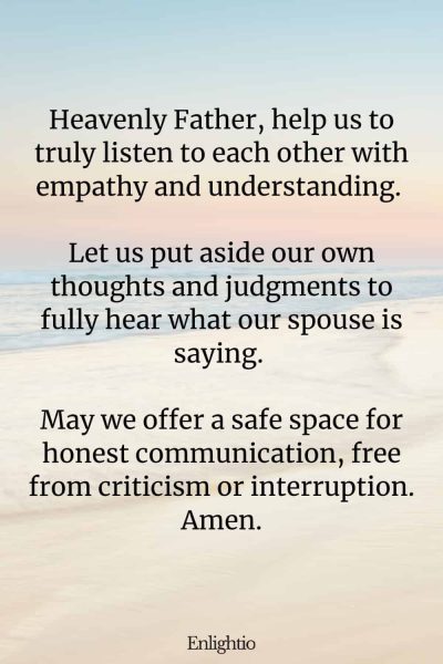 Prayer for Marriage Restoration and Empathetic Listening: Heavenly Father, help us to truly listen to each other with empathy and understanding. Let us put aside our own thoughts and judgments to fully hear what our spouse is saying. May we offer a safe space for honest communication, free from criticism or interruption. Amen.