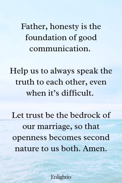 Prayer for Marriage Restoration and Honesty: Father, honesty is the foundation of good communication. Help us to always speak the truth to each other, even when itโs difficult. Let trust be the bedrock of our marriage, so that openness becomes second nature to us both. Amen.