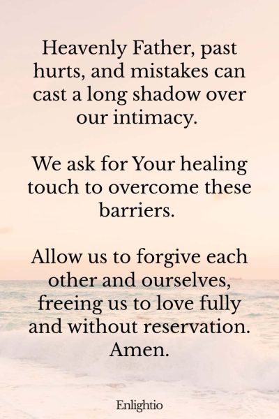 Prayer for Marriage Restoration and Overcoming Past Hurts: Heavenly Father, past hurts, and mistakes can cast a long shadow over our intimacy. We ask for Your healing touch to overcome these barriers. Allow us to forgive each other and ourselves, freeing us to love fully and without reservation. Amen.