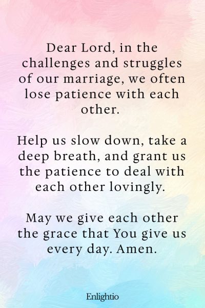 Prayer for Marriage Restoration and Patience in Trying Times: Dear Lord, in the challenges and struggles of our marriage, we often lose patience with each other. Help us slow down, take a deep breath, and grant us the patience to deal with each other lovingly. May we give each other the grace that You give us every day. Amen.