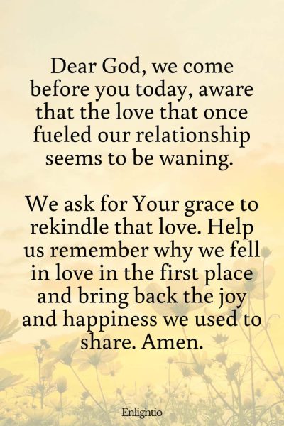 Prayer for Marriage Restoration and Rekindling Love: Dear God, we come before you today, aware that the love that once fueled our relationship seems to be waning. We ask for Your grace to rekindle that love. Help us remember why we fell in love in the first place and bring back the joy and happiness we used to share. Amen.