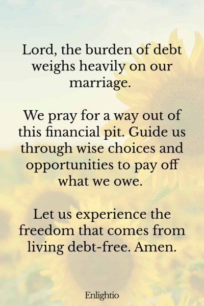 Prayer for Marriage Restoration and Relief from Debt: Lord, the burden of debt weighs heavily on our marriage. We pray for a way out of this financial pit. Guide us through wise choices and opportunities to pay off what we owe. Let us experience the freedom that comes from living debt-free. Amen.