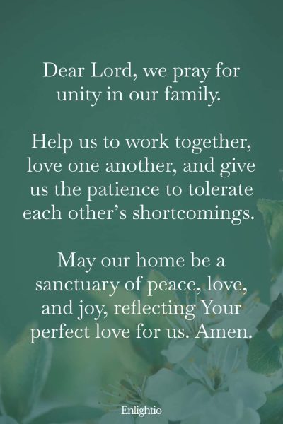 Prayer for Marriage Restoration and Unity in the Home: Dear Lord, we pray for unity in our family. Help us to work together, love one another, and give us the patience to tolerate each otherโs shortcomings. May our home be a sanctuary of peace, love, and joy, reflecting Your perfect love for us. Amen.