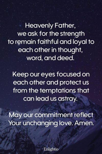 Prayer for Marriage Restoration, Fidelity, and Loyalty: Heavenly Father, we ask for the strength to remain faithful and loyal to each other in thought, word, and deed. Keep our eyes focused on each other and protect us from the temptations that can lead us astray. May our commitment reflect Your unchanging love. Amen.