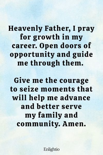 Prayer for Men for Career Growth: Heavenly Father, I pray for growth in my career. Open doors of opportunity and guide me through them. Give me the courage to seize moments that will help me advance and better serve my family and community. Amen.