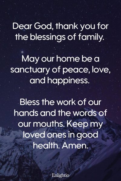 Prayer for Men for Family Blessings: Dear God, thank you for the blessings of family. May our home be a sanctuary of peace, love, and happiness. Bless the work of our hands and the words of our mouths. Keep my loved ones in good health. Amen.