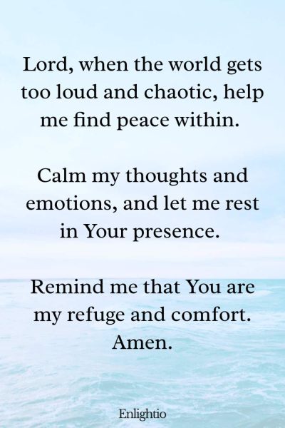 Prayer for Men for Inner Peace: Lord, when the world gets too loud and chaotic, help me find peace within. Calm my thoughts and emotions, and let me rest in Your presence. Remind me that You are my refuge and comfort. Amen.